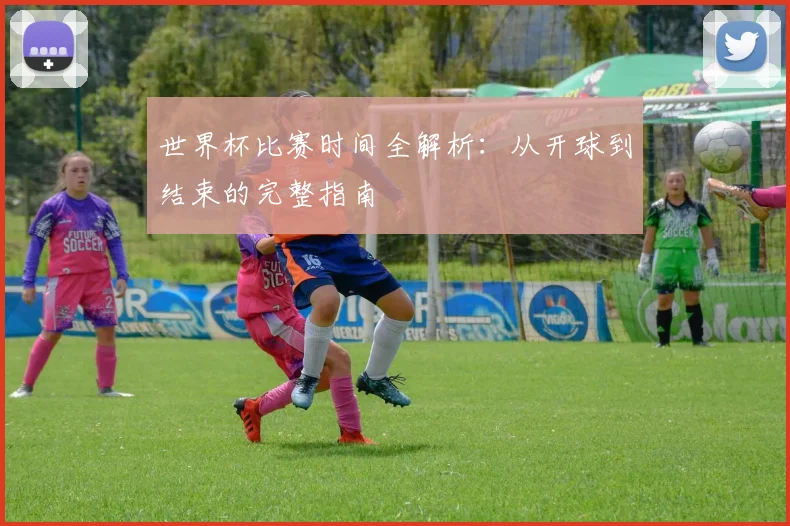世界杯比赛时间全解析：从开球到结束的完整指南