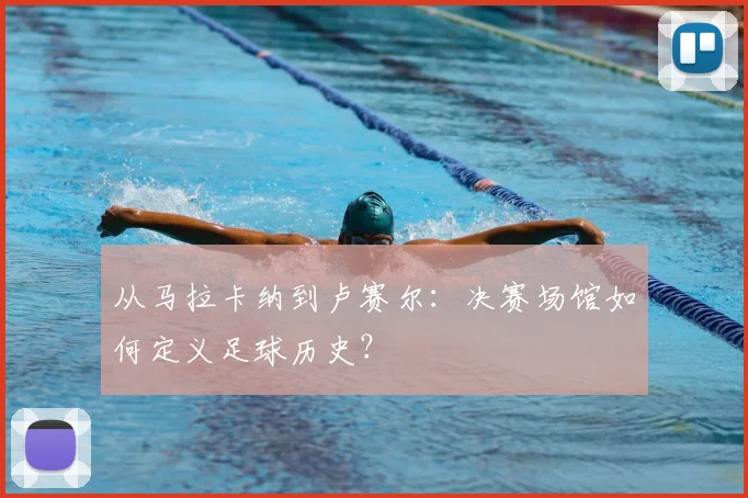 从马拉卡纳到卢赛尔：决赛场馆如何定义足球历史？