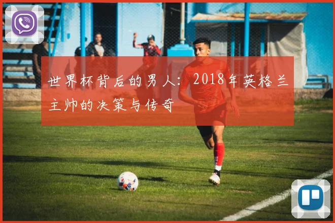 世界杯背后的男人:2018年英格兰主帅的决策与传奇