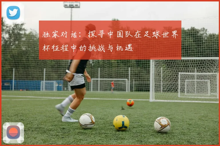 独家对话:探寻中国队在足球世界杯征程中的挑战与机遇