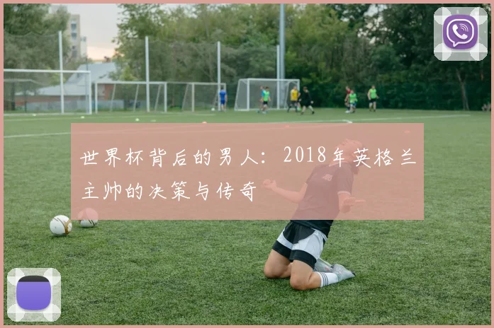 世界杯背后的男人：2018年英格兰主帅的决策与传奇