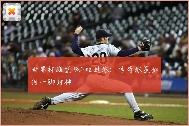 世界杯殿堂级5粒进球：传奇球星如何一脚封神