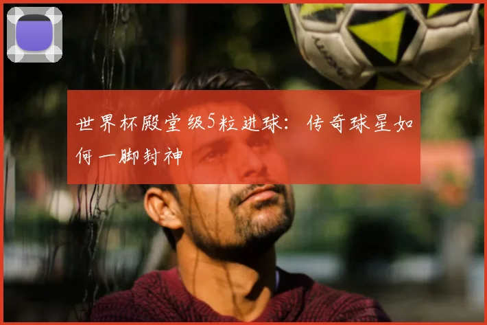 世界杯殿堂级5粒进球：传奇球星如何一脚封神