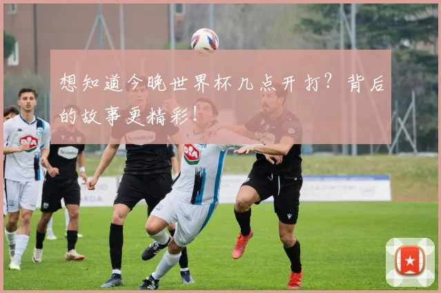 想知道今晚世界杯几点开打？背后的故事更精彩！