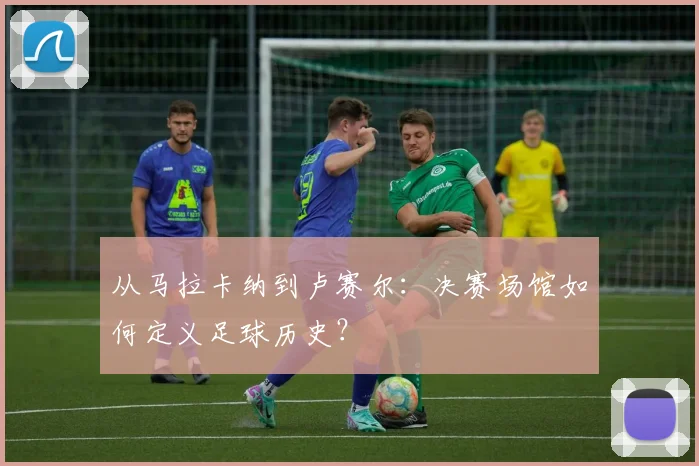 从马拉卡纳到卢赛尔：决赛场馆如何定义足球历史？