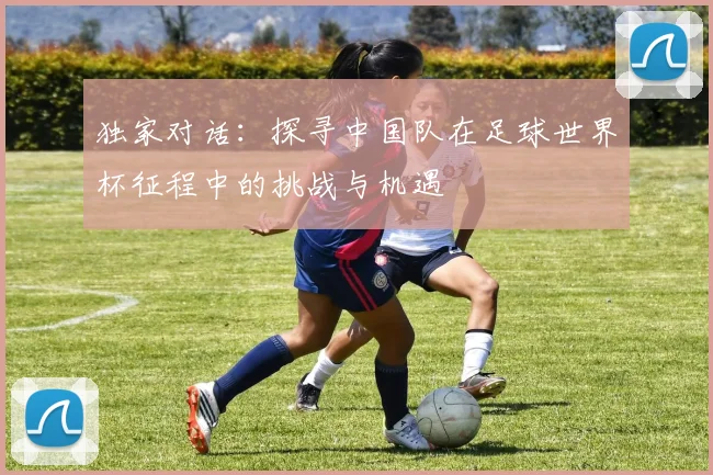 独家对话:探寻中国队在足球世界杯征程中的挑战与机遇