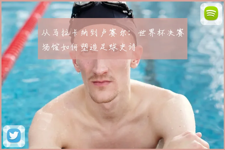 从马拉卡纳到卢赛尔：世界杯决赛场馆如何塑造足球史诗