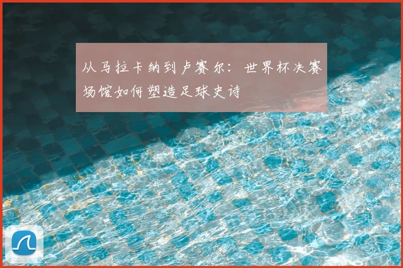从马拉卡纳到卢赛尔：世界杯决赛场馆如何塑造足球史诗